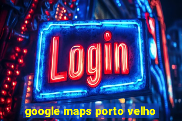 google maps porto velho